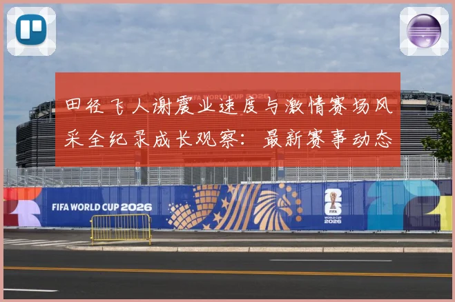 田径飞人谢震业速度与激情赛场风采全纪录成长观察：最新赛事动态与深度分析