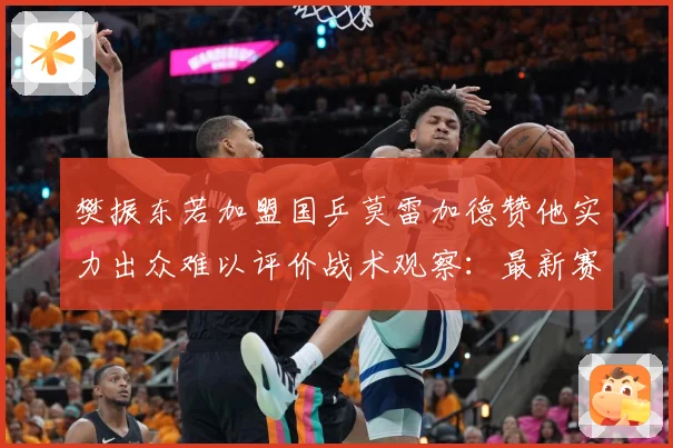 樊振东若加盟国乒莫雷加德赞他实力出众难以评价战术观察：最新赛事动态与深度分析