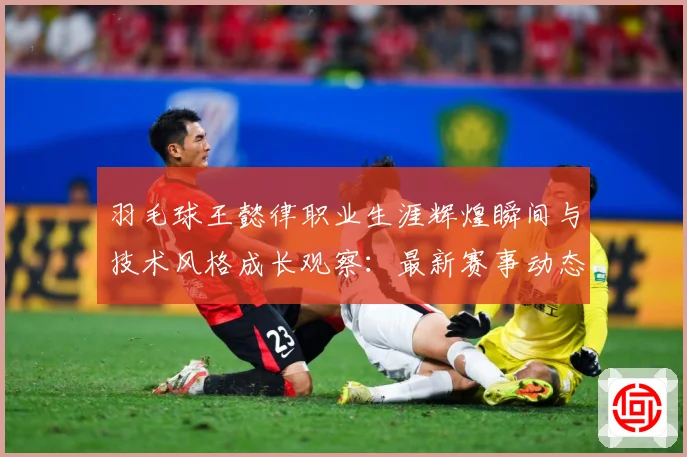 羽毛球王懿律职业生涯辉煌瞬间与技术风格成长观察：最新赛事动态与深度分析