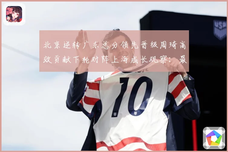北京逆转广东总分领先晋级周琦高效贡献下轮对阵上海成长观察：最新赛事动态与深度分析
