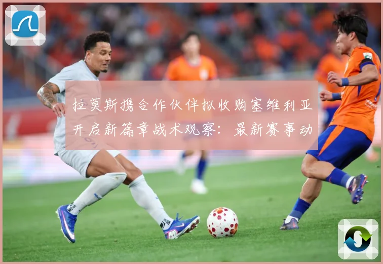 拉莫斯携合作伙伴拟收购塞维利亚开启新篇章战术观察：最新赛事动态与深度分析