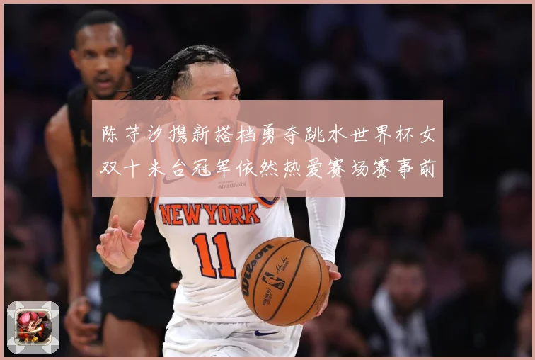 陈芋汐携新搭档勇夺跳水世界杯女双十米台冠军依然热爱赛场赛事前瞻：最新赛事动态与深度分析