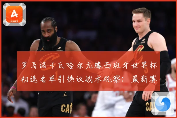 罗马诺卡瓦哈尔无缘西班牙世界杯初选名单引热议战术观察：最新赛事动态与深度分析