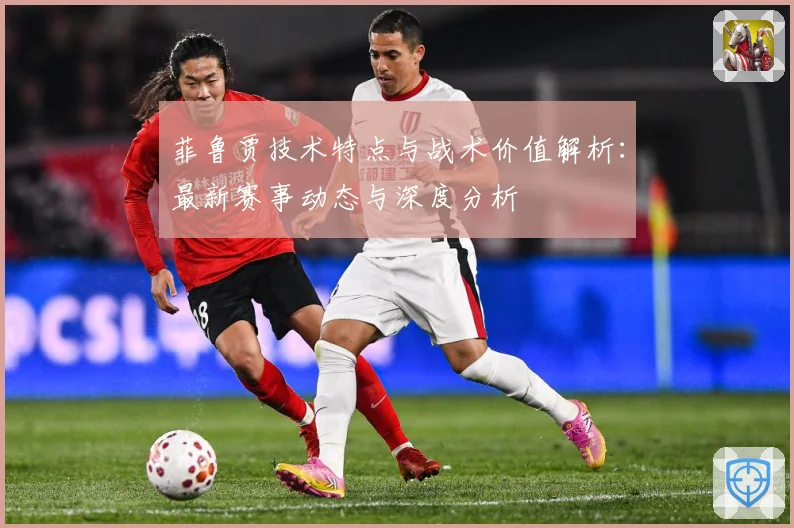 菲鲁贾技术特点与战术价值解析：最新赛事动态与深度分析