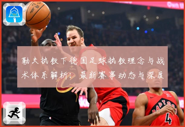 勒夫执教下德国足球执教理念与战术体系解析：最新赛事动态与深度分析
