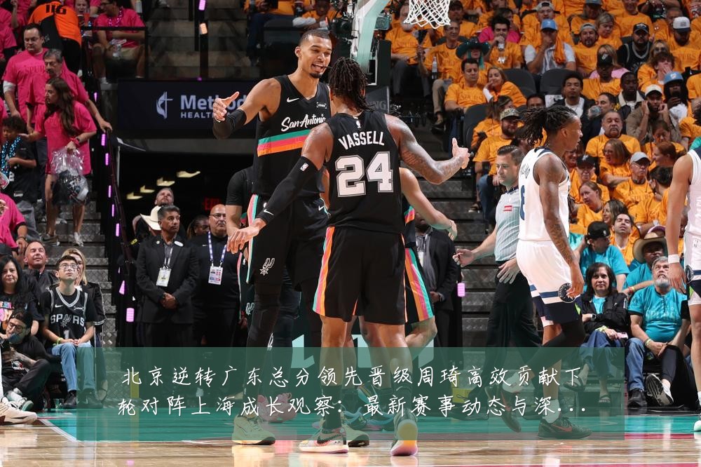 北京逆转广东总分领先晋级周琦高效贡献下轮对阵上海成长观察:最新赛事动态与深度分析