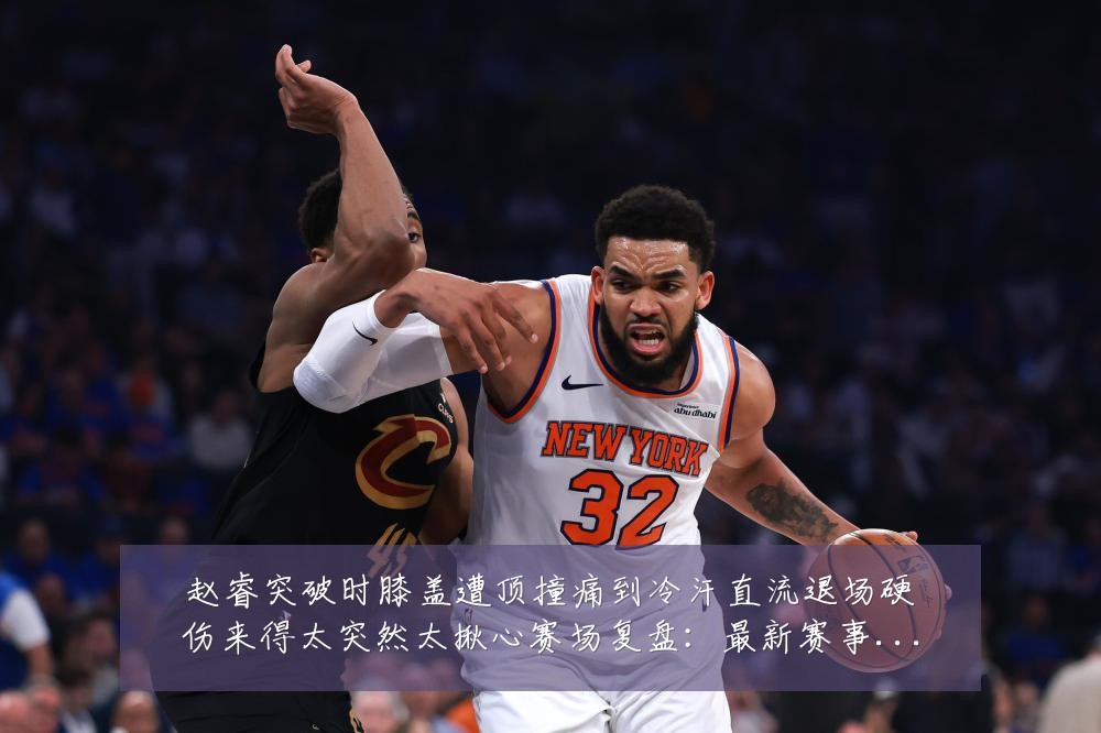 赵睿突破时膝盖遭顶撞痛到冷汗直流退场硬伤来得太突然太揪心赛场复盘:最新赛事动态与深度分析