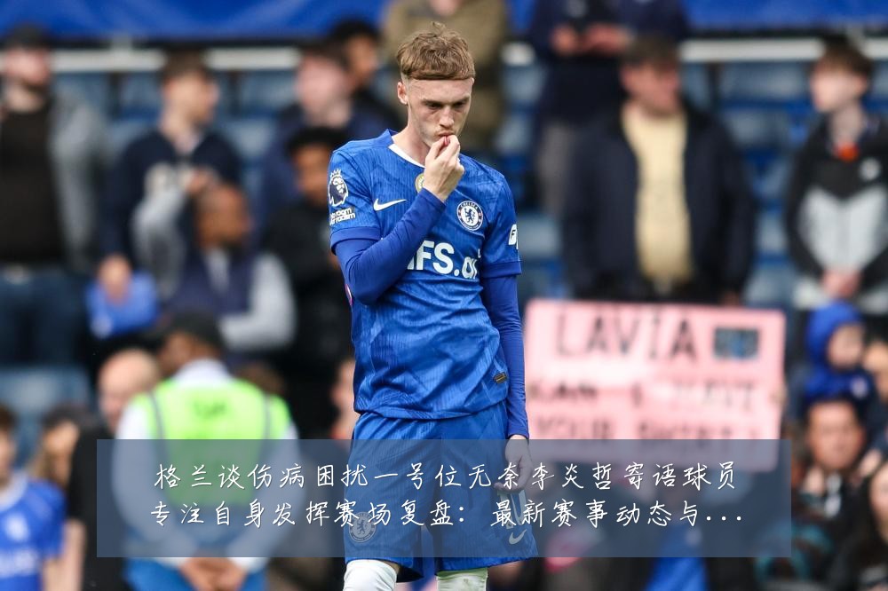 格兰谈伤病困扰一号位无奈李炎哲寄语球员专注自身发挥赛场复盘:最新赛事动态与深度分析